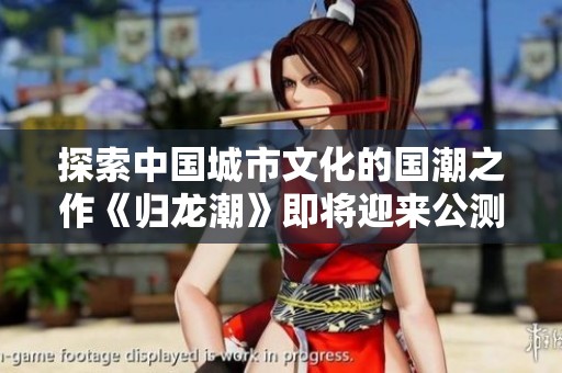 探索中国城市文化的国潮之作《归龙潮》即将迎来公测盛典