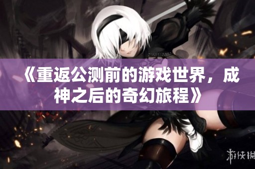《重返公测前的游戏世界，成神之后的奇幻旅程》