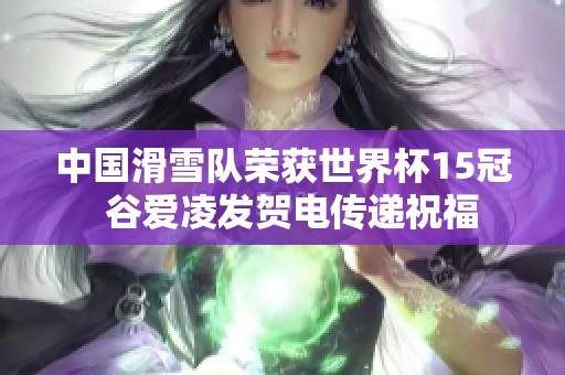 中国滑雪队荣获世界杯15冠  谷爱凌发贺电传递祝福