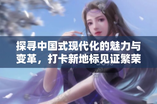 探寻中国式现代化的魅力与变革，打卡新地标见证繁荣图景