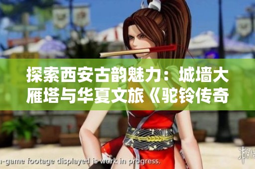 探索西安古韵魅力：城墙大雁塔与华夏文旅《驼铃传奇》秀的完美结合