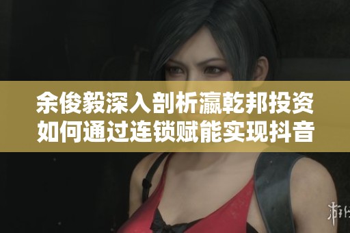 余俊毅深入剖析瀛乾邦投资如何通过连锁赋能实现抖音布局新机遇