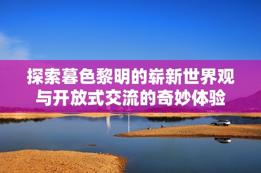 探索暮色黎明的崭新世界观与开放式交流的奇妙体验