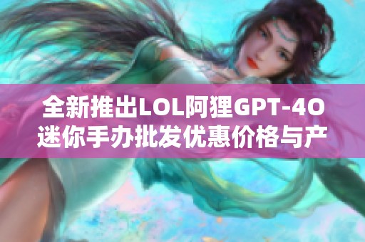 全新推出LOL阿狸GPT-4O迷你手办批发优惠价格与产地信息分享