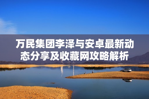 万民集团李泽与安卓最新动态分享及收藏网攻略解析