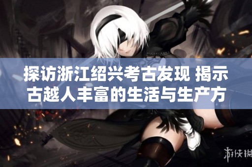 探访浙江绍兴考古发现 揭示古越人丰富的生活与生产方式