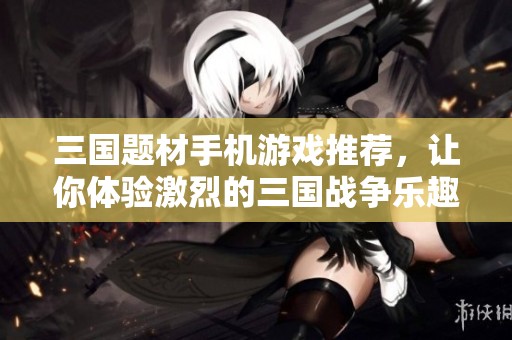 三国题材手机游戏推荐，让你体验激烈的三国战争乐趣