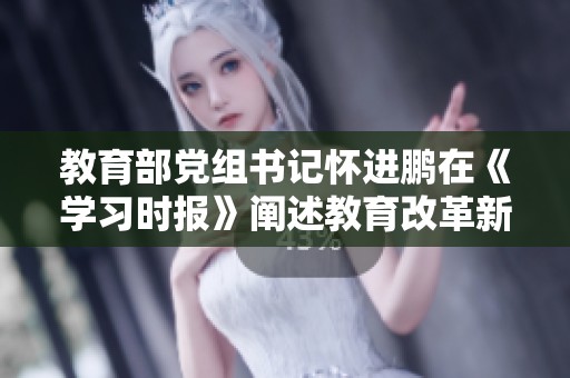 教育部党组书记怀进鹏在《学习时报》阐述教育改革新思路