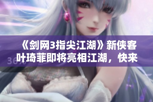 《剑网3指尖江湖》新侠客叶琦菲即将亮相江湖，快来探索她的故事与技能