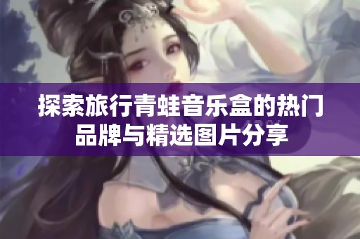 探索旅行青蛙音乐盒的热门品牌与精选图片分享