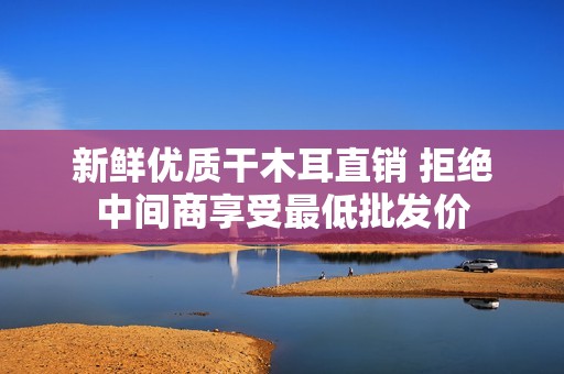 新鲜优质干木耳直销 拒绝中间商享受最低批发价