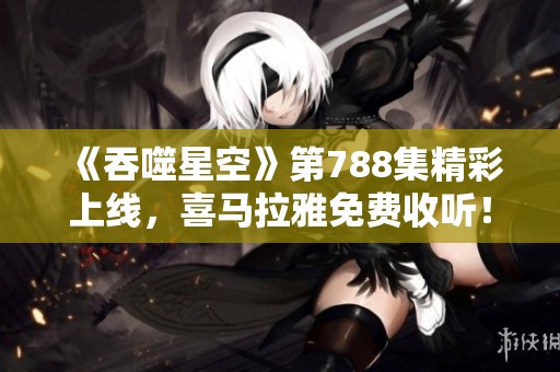 《吞噬星空》第788集精彩上线，喜马拉雅免费收听！