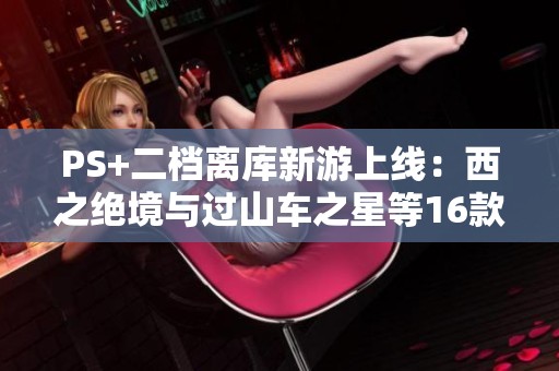 PS+二档离库新游上线：西之绝境与过山车之星等16款精彩游戏发布