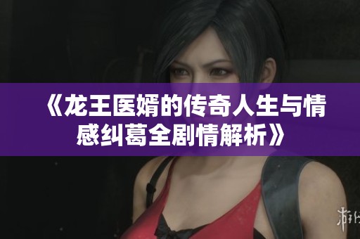《龙王医婿的传奇人生与情感纠葛全剧情解析》