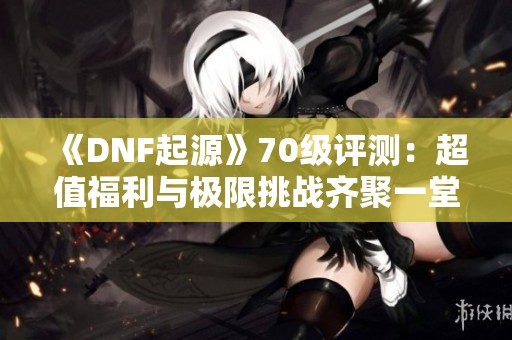 《DNF起源》70级评测：超值福利与极限挑战齐聚一堂