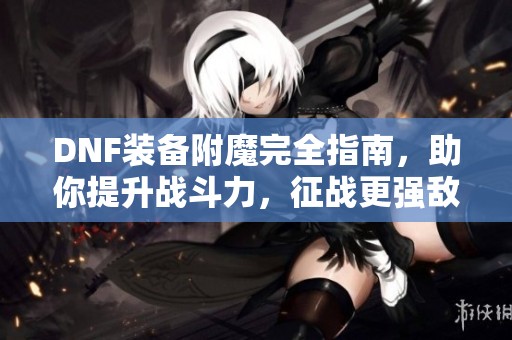 DNF装备附魔完全指南，助你提升战斗力，征战更强敌人