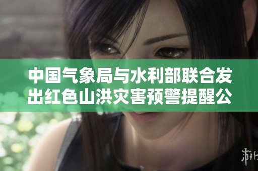中国气象局与水利部联合发出红色山洪灾害预警提醒公众注意安全