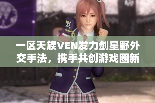 一区天族VEN发力剑星野外交手法，携手共创游戏圈新篇章