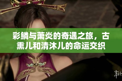 彩鳞与萧炎的奇遇之旅，古熏儿和清沐儿的命运交织