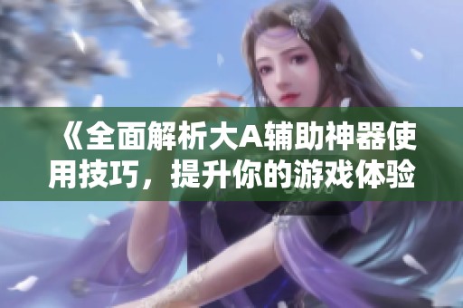 《全面解析大A辅助神器使用技巧，提升你的游戏体验》