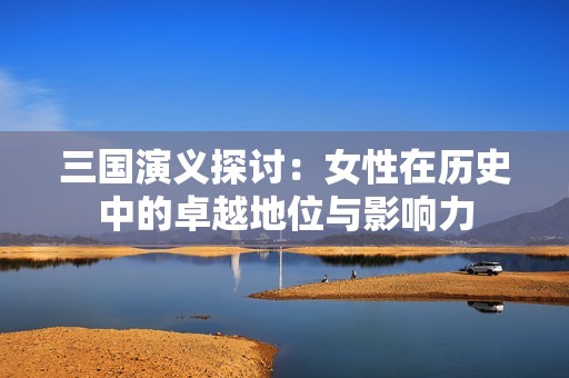 三国演义探讨：女性在历史中的卓越地位与影响力