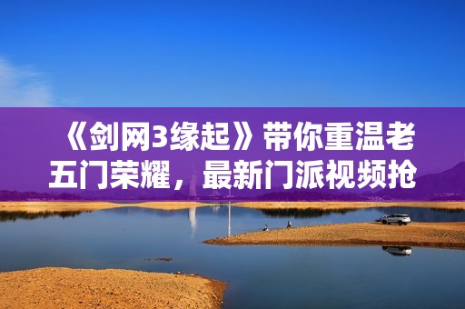 《剑网3缘起》带你重温老五门荣耀，最新门派视频抢先看
