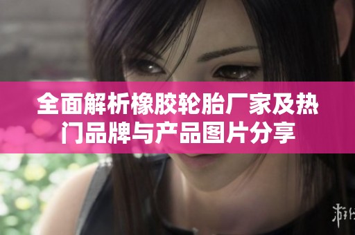 全面解析橡胶轮胎厂家及热门品牌与产品图片分享