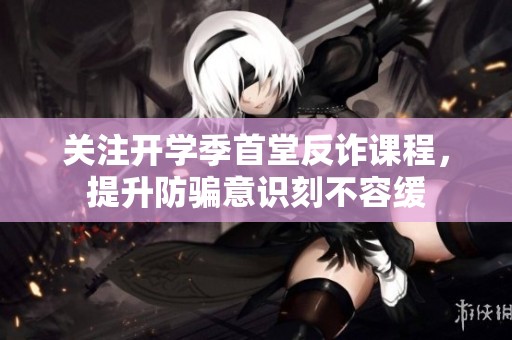 关注开学季首堂反诈课程，提升防骗意识刻不容缓