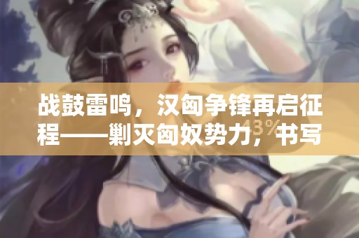战鼓雷鸣，汉匈争锋再启征程——剿灭匈奴势力，书写历史新篇