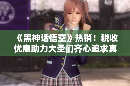 《黑神话悟空》热销！税收优惠助力大圣们齐心追求真经