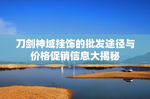 刀剑神域挂饰的批发途径与价格促销信息大揭秘