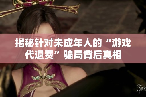 揭秘针对未成年人的“游戏代退费”骗局背后真相