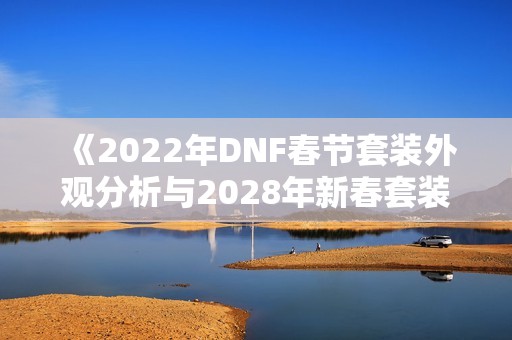 《2022年DNF春节套装外观分析与2028年新春套装预览》