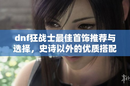 dnf狂战士最佳首饰推荐与选择，史诗以外的优质搭配解析