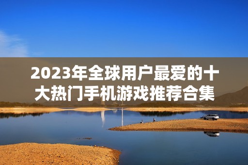 2023年全球用户最爱的十大热门手机游戏推荐合集