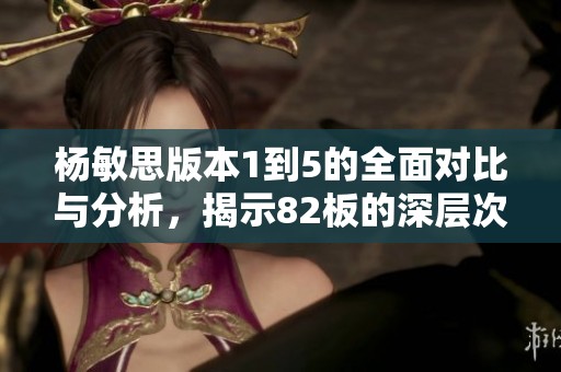 杨敏思版本1到5的全面对比与分析，揭示82板的深层次特点