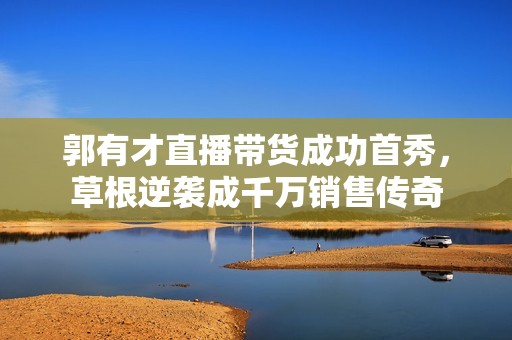 郭有才直播带货成功首秀，草根逆袭成千万销售传奇