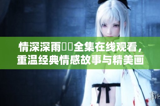 情深深雨濛濛全集在线观看，重温经典情感故事与精美画面