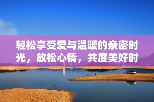 轻松享受爱与温暖的亲密时光，放松心情，共度美好时刻