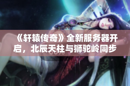《轩辕传奇》全新服务器开启，北辰天柱与狮驼岭同步上线活动公告