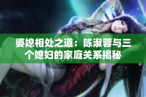 婆媳相处之道：陈淑蓉与三个媳妇的家庭关系揭秘