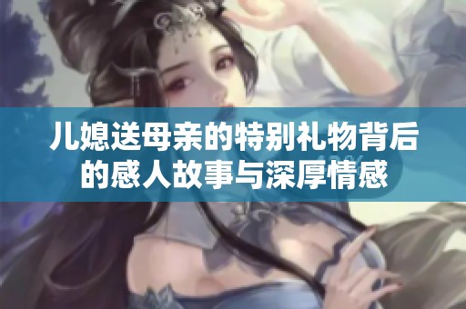 儿媳送母亲的特别礼物背后的感人故事与深厚情感