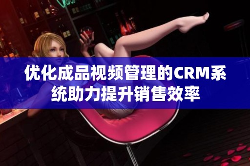优化成品视频管理的CRM系统助力提升销售效率