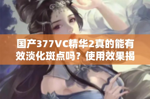 国产377VC精华2真的能有效淡化斑点吗？使用效果揭秘！
