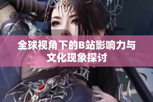 全球视角下的B站影响力与文化现象探讨