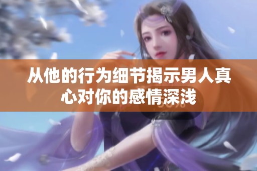 从他的行为细节揭示男人真心对你的感情深浅
