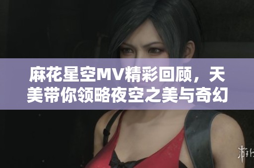 麻花星空MV精彩回顾，天美带你领略夜空之美与奇幻旅程