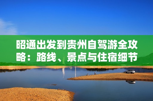 昭通出发到贵州自驾游全攻略：路线、景点与住宿细节分享