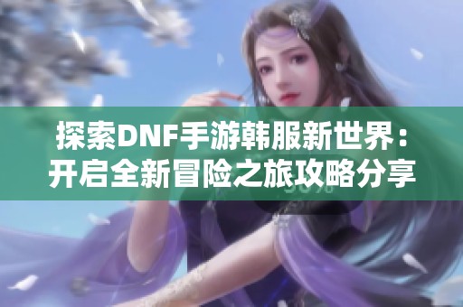 探索DNF手游韩服新世界：开启全新冒险之旅攻略分享