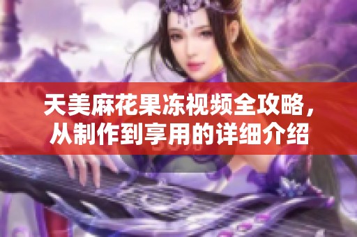 天美麻花果冻视频全攻略，从制作到享用的详细介绍